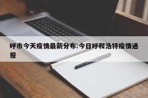 呼市今天疫情最新分布:今日呼和浩特疫情通报