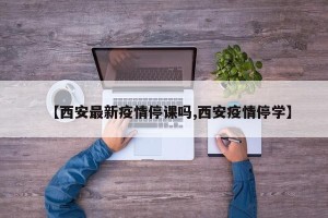 【西安最新疫情停课吗,西安疫情停学】