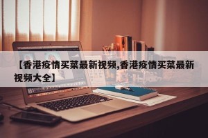 【香港疫情买菜最新视频,香港疫情买菜最新视频大全】
