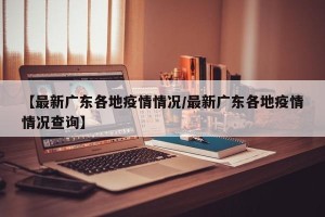 【最新广东各地疫情情况/最新广东各地疫情情况查询】