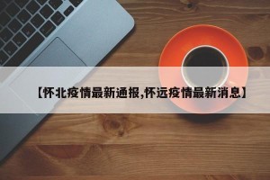 【怀北疫情最新通报,怀远疫情最新消息】