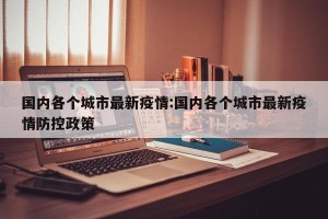 国内各个城市最新疫情:国内各个城市最新疫情防控政策