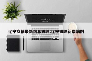 辽宁疫情最新信息铁岭:辽宁铁岭新增病例