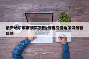 最新哈尔滨疫情实况图/最新疫情哈尔滨最新疫情