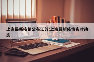 上海最新疫情公布江苏:上海最新疫情实时动态