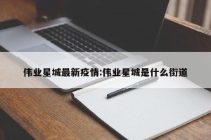 伟业星城最新疫情:伟业星城是什么街道