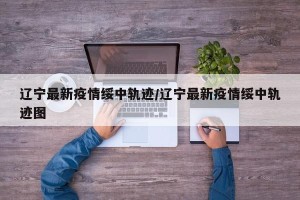 辽宁最新疫情绥中轨迹/辽宁最新疫情绥中轨迹图