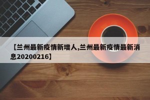 【兰州最新疫情新增人,兰州最新疫情最新消息20200216】