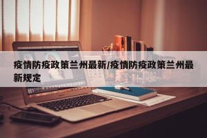 疫情防疫政策兰州最新/疫情防疫政策兰州最新规定