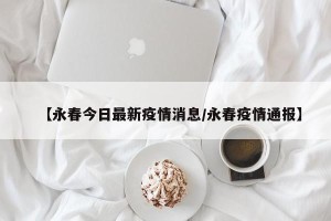【永春今日最新疫情消息/永春疫情通报】