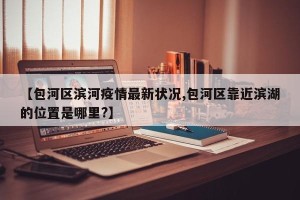 【包河区滨河疫情最新状况,包河区靠近滨湖的位置是哪里?】