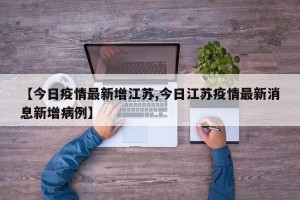 【今日疫情最新增江苏,今日江苏疫情最新消息新增病例】