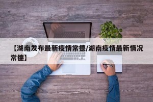 【湖南发布最新疫情常德/湖南疫情最新情况常德】