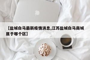【盐城白马最新疫情消息,江苏盐城白马商城属于哪个区】