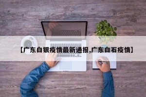 【广东白银疫情最新通报,广东白石疫情】