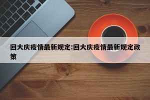 回大庆疫情最新规定:回大庆疫情最新规定政策