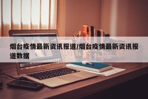 烟台疫情最新资讯报道/烟台疫情最新资讯报道数据