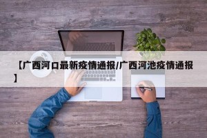 【广西河口最新疫情通报/广西河池疫情通报】