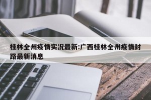 桂林全州疫情实况最新:广西桂林全州疫情封路最新消息