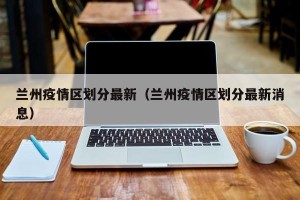 兰州疫情区划分最新（兰州疫情区划分最新消息）