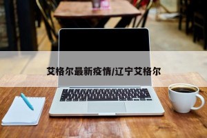 艾格尔最新疫情/辽宁艾格尔
