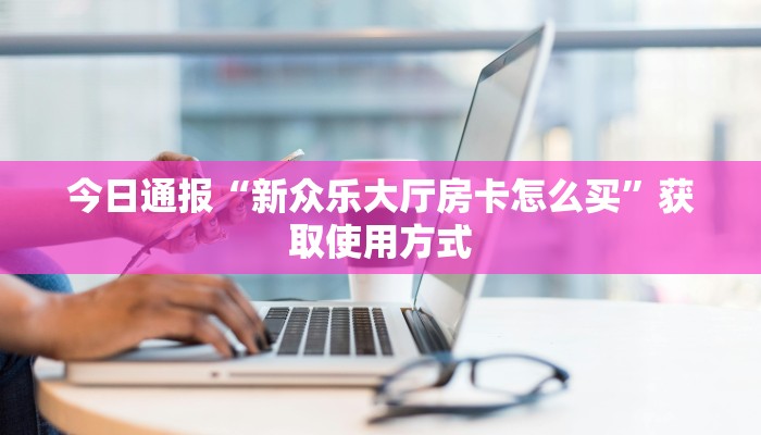 今日通报“新众乐大厅房卡怎么买”获取使用方式